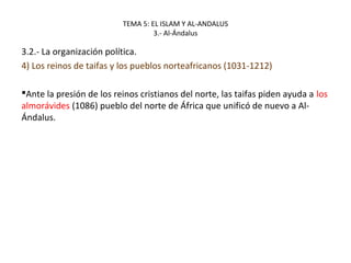 TEMA 5: EL ISLAM Y AL-ANDALUS
3.- Al-Ándalus
3.2.- La organización política.
4) Los reinos de taifas y los pueblos norteafricanos (1031-1212)
Ante la presión de los reinos cristianos del norte, las taifas piden ayuda a los
almorávides (1086) pueblo del norte de África que unificó de nuevo a Al-
Ándalus.
 