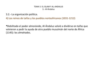 TEMA 5: EL ISLAM Y AL-ANDALUS
3.- Al-Ándalus
3.2.- La organización política.
4) Los reinos de taifas y los pueblos norteafricanos (1031-1212)
Debilitado el poder almorávide, Al-Ándalus volvió a dividirse en taifas que
volvieron a pedir la ayuda de otro pueblo musulmán del norte de África
(1145): los almohades.
 
