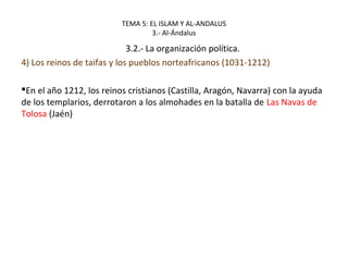 TEMA 5: EL ISLAM Y AL-ANDALUS
3.- Al-Ándalus
3.2.- La organización política.
4) Los reinos de taifas y los pueblos norteafricanos (1031-1212)
En el año 1212, los reinos cristianos (Castilla, Aragón, Navarra) con la ayuda
de los templarios, derrotaron a los almohades en la batalla de Las Navas de
Tolosa (Jaén)
 
