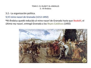 TEMA 5: EL ISLAM Y AL-ANDALUS
3.- Al-Ándalus
3.2.- La organización política.
5) El reino nazarí de Granada (1212-1492)
Al-Ándalus quedó reducida al reino nazarí de Granada hasta que Boabdil, el
último rey nazarí, entregó Granada a los Reyes Católicos (1492)
 