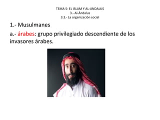 TEMA 5: EL ISLAM Y AL-ANDALUS
3.- Al-Ándalus
3.3.- La organización social
1.- Musulmanes
a.- árabes: grupo privilegiado descendiente de los
invasores árabes.
 