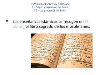 TEMA 5: EL ISLAM Y AL-ANDALUS
1.- Origen y expansión del Islam
1.2.- Los preceptos del Islam
 Las enseñanzas islámicas se recogen en El
Corán, el libro sagrado de los musulmanes.
 