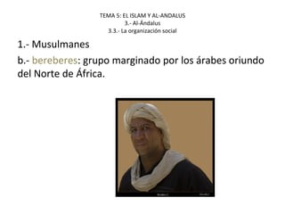 TEMA 5: EL ISLAM Y AL-ANDALUS
3.- Al-Ándalus
3.3.- La organización social
1.- Musulmanes
b.- bereberes: grupo marginado por los árabes oriundo
del Norte de África.
 