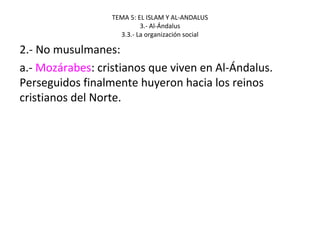 TEMA 5: EL ISLAM Y AL-ANDALUS
3.- Al-Ándalus
3.3.- La organización social
2.- No musulmanes:
a.- Mozárabes: cristianos que viven en Al-Ándalus.
Perseguidos finalmente huyeron hacia los reinos
cristianos del Norte.
 