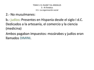 TEMA 5: EL ISLAM Y AL-ANDALUS
3.- Al-Ándalus
3.3.- La organización social
2.- No musulmanes:
b.- judíos: Presentes en Hispania desde el siglo I d.C.
Dedicados a la artesanía, el comercio y la ciencia
(medicina)
Ambos pagaban impuestos: mozárabes y judíos eran
llamados DIMINI.
 