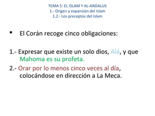 TEMA 5: EL ISLAM Y AL-ANDALUS
1.- Origen y expansión del Islam
1.2.- Los preceptos del Islam
 El Corán recoge cinco obligaciones:
1.- Expresar que existe un solo dios, Alá, y que
Mahoma es su profeta.
2.- Orar por lo menos cinco veces al día,
colocándose en dirección a La Meca.
 