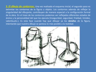 3. El dibujo de contornos: Una vez realizado el esquema inicial, el segundo paso es
delimitar los contornos de la figura u objeto. Los contornos además de reflejar la
singularidad del dibujante, contribuyen de manera especial a la configuración formal
de la obra. En el trazo de los contornos podemos ver reflejados diferentes estados de
ánimo y la personalidad del que los ejecuta (inseguridad, seguridad, frialdad, timidez,
valentía,etc.). Es esta fase cuando hay que dibujar ya los detalles de la figura,
intentando que nuestro dibujo se parezca lo más posible a la realidad.

 
