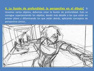 4. La ilusión de profundidad: la perspectiva en el dibujo: Si
tenemos varios objetos, debemos crear la ilusión de profundidad. Esto se
consigue superponiendo los objetos, dando más detalle a los que están en
primer plano y difuminando los que están detrás, aplicando conceptos de
perspectiva cónica…

 