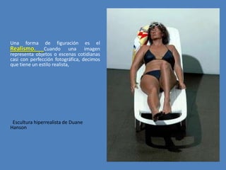 Una

forma

de figuración es el
Realismo. Cuando una imagen
representa objetos o escenas cotidianas
casi con perfección fotográfica, decimos
que tiene un estilo realista,

Escultura hiperrealista de Duane
Hanson

 