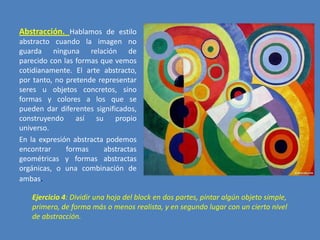 Abstracción. Hablamos de estilo
abstracto cuando la imagen no
guarda ninguna relación de
parecido con las formas que vemos
cotidianamente. El arte abstracto,
por tanto, no pretende representar
seres u objetos concretos, sino
formas y colores a los que se
pueden dar diferentes significados,
construyendo así su propio
universo.
En la expresión abstracta podemos
encontrar
formas
abstractas
geométricas y formas abstractas
orgánicas, o una combinación de
ambas.

Ejercicio 4: Dividir una hoja del block en dos partes, pintar algún objeto simple,
primero, de forma más o menos realista, y en segundo lugar con un cierto nivel
de abstracción.

 