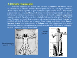 •

4.-El tamaño y la proporción

•

Llamamos proporción a la relación entre tamaños. La proporción interna es la relación
de tamaños que se establece entre las distintas partes de un ser o un objeto. La belleza y
atractivo de un dibujo depende, en gran medida de sus proporciones. Existen determinadas
proporciones, que por su equilibrio, satisfacen de manera natural la percepción. A lo largo de
la historia, los artistas se han preocupado por buscar y establecer las proporciones perfectas,
especialmente en la figura humana. En la antigüedad clásica, el escultor griego Policleto (s. V
a. de C) propuso un modelo de proporciones internas perfectas que se llamó el canon, que
establecía el ideal de belleza de su época. Otros artistas posteriores, como Durero y
Leonardo Da Vinci en el Renacimiento o Le Corbusier en el s. XX, establecieron otros cánones
distintos. Así, algunos cánones establecían que el cuerpo perfecto debía tener la medida de 7
cabezas, y para otro cánones debía tener 8.
Canon de
Policleto

Cuerpo ideal según
Leonardo Da Vinci

 