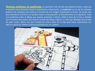 Técnicas artísticas: la cuadrícula: La operación más sencilla que podemos llevar a cabo con
el tamaño como elemento visual es aumentarlo o disminuirlo. La cuadrícula es uno de los métodos
gráficos más utilizados para alterar el tamaño de una imagen respetando su forma. Se puede usar
para reproducir la forma a un tamaño mayor o más pequeño. El procedimiento es el siguiente: Traza
una cuadrícula sobre el dibujo que quieras aumentar o reducir. Mide la base de tu hoja y divídela
por el número de cuadros que haya en la base del dibujo original. La cifra que obtengas será el lado
de cada cuadro. Marca con esta medida los cuatro lados de tu hoja para trazar suavemente con
lápiz la cuadrícula. Realiza el dibujo guiándote por los cuadros.

 