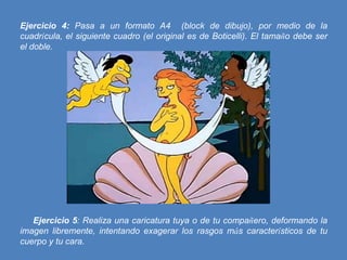 Ejercicio 4: Pasa a un formato A4 (block de dibujo), por medio de la
cuadrícula, el siguiente cuadro (el original es de Boticelli). El tamaño debe ser
el doble.

Ejercicio 5: Realiza una caricatura tuya o de tu compañero, deformando la
imagen libremente, intentando exagerar los rasgos más característicos de tu
cuerpo y tu cara.

 