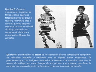 Ejercicio 6.-Podemos
manipular las imágenes de
forma sencilla. Coge una
fotografía tuya o de alguna
revista y recórtala a tiras o
como tú quieras, después
pegas los recortes en el block
de dibujo buscando una
sensación de distorsión y
deformación. Observa los
ejemplos.

Ejercicio 6.-Si cambiamos la escala de los elementos de una composición, rompemos
las relaciones naturales y habituales que los objetos suelen mostrarnos. Te
proponemos que, con imágenes recortadas de revistas o de anuncios crees, con la
técnica del collage, una nueva imagen de una persona y su mascota, que llame la
atención, que sorprenda por la ruptura de las relaciones normales de tamaño.

 