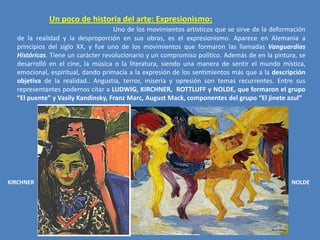 Un poco de historia del arte: Expresionismo:
Uno de los movimientos artísticos que se sirve de la deformación
de la realidad y la desproporción en sus obras, es el expresionismo. Aparece en Alemania a
principios del siglo XX, y fue uno de los movimientos que formaron las llamadas Vanguardias
Históricas. Tiene un carácter revolucionario y un compromiso político. Además de en la pintura, se
desarrolló en el cine, la música o la literatura, siendo una manera de sentir el mundo mística,
emocional, espiritual, dando primacía a la expresión de los sentimientos más que a la descripción
objetiva de la realidad.. Angustia, terror, miseria y opresión son temas recurrentes. Entre sus
representantes podemos citar a LUDWIG, KIRCHNER, ROTTLUFF y NOLDE, que formaron el grupo
“El puente” y Vasily Kandinsky, Franz Marc, August Mack, componentes del grupo “El jinete azul”

KIRCHNER

NOLDE

 
