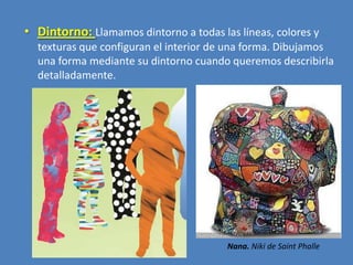 • Dintorno: Llamamos dintorno a todas las líneas, colores y
texturas que configuran el interior de una forma. Dibujamos
una forma mediante su dintorno cuando queremos describirla
detalladamente.

Nana. Niki de Saint Phalle

 