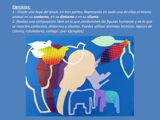 Ejercicios:
1.- Divide una hoja del block, en tres partes. Representa en cada una de ellas el mismo
animal en su contorno, en su dintorno y en su silueta.
2.-Realiza una composición libre en la que predominen las figuras humanas y en la que
se mezclen contornos, dintornos y siluetas. Puedes utilizar distintas técnicas: lápices de
colores, rotuladores, collage…(ver ejemplos)

 