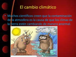 El cambio climático
• Muchos científicos creen que la contaminación
de la atmosfera es la causa de que los climas de
la tierra estén cambiando de manera anormal.
 
