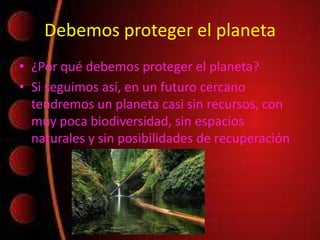 Debemos proteger el planeta
• ¿Por qué debemos proteger el planeta?
• Si seguimos así, en un futuro cercano
tendremos un planeta casi sin recursos, con
muy poca biodiversidad, sin espacios
naturales y sin posibilidades de recuperación
 