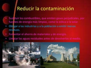 Reducir la contaminación
• Sustituir los combustibles, que emiten gases perjudícales, por
fuentes de energía más limpias, como la eólica o la solar.
• Obligar a las industrias y a la población a emitir menos
residuos.
• Fomentar el ahorro de materiales y de energía.
• Limpiar las aguas residuales antes de devolverlas al medio.
 