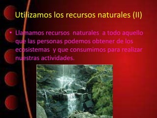 Utilizamos los recursos naturales (II)
• Llamamos recursos naturales a todo aquello
que las personas podemos obtener de los
ecosistemas y que consumimos para realizar
nuestras actividades.
 