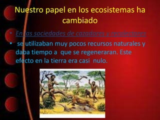Nuestro papel en los ecosistemas ha
cambiado
• En las sociedades de cazadores y recolectores
• se utilizaban muy pocos recursos naturales y
daba tiempo a que se regeneraran. Este
efecto en la tierra era casi nulo.
 