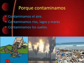 Porque contaminamos
• Contaminamos el aire.
• Contaminamos ríos, lagos y mares
• Contaminamos los suelos.
 