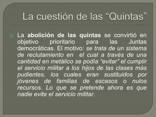  La abolición de las quintas se convirtió en 
objetivo prioritario para las Juntas 
democráticas. El motivo: se trata de un sistema 
de reclutamiento en el cual a través de una 
cantidad en metálico se podía “evitar” el cumplir 
el servicio militar a los hijos de las clases más 
pudientes, los cuales eran sustituidos por 
jóvenes de familias de escasos o nulos 
recursos. Lo que se pretende ahora es que 
nadie evite el servicio militar. 
 