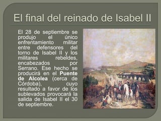 El 28 de septiembre se 
produjo el único 
enfrentamiento militar 
entre defensores del 
torno de Isabel II y los 
militares rebeldes, 
encabezados por 
Serrano. Ese hecho se 
producirá en el Puente 
de Alcolea (cerca de 
Córdoba), cuyo 
resultado a favor de los 
sublevados provocará la 
salida de Isabel II el 30 
de septiembre. 
 