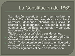“La Nación española, y en su nombre las 
Cortes Constituyentes, elegidas por sufragio 
universal, deseando afianzar la justicia, la 
libertad y la seguridad, y proveer al bien de 
cuantos vivan en España, decretan y sanciona 
la siguiente Constitución: 
Título I: de los españoles y sus derechos. 
 Art. 2º. Ningún español ni extranjero podrá ser 
detenido ni preso sino por causa de delito. 
 Art. 3º. Todo detenido será puesto en libertad o 
entregado a la autoridad judicial dentro de las 
24 horas siguientes al acto de la detención. 
 