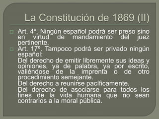  Art. 4º. Ningún español podrá ser preso sino 
en virtud de mandamiento del juez 
pertinente. 
 Art. 17º. Tampoco podrá ser privado ningún 
español: 
Del derecho de emitir libremente sus ideas y 
opiniones, ya de palabra, ya por escrito, 
valiéndose de la imprenta o de otro 
procedimiento semejante. 
Del derecho a reunirse pacíficamente. 
Del derecho de asociarse para todos los 
fines de la vida humana que no sean 
contrarios a la moral pública. 
 