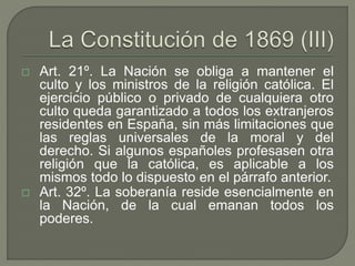  Art. 21º. La Nación se obliga a mantener el 
culto y los ministros de la religión católica. El 
ejercicio público o privado de cualquiera otro 
culto queda garantizado a todos los extranjeros 
residentes en España, sin más limitaciones que 
las reglas universales de la moral y del 
derecho. Si algunos españoles profesasen otra 
religión que la católica, es aplicable a los 
mismos todo lo dispuesto en el párrafo anterior. 
 Art. 32º. La soberanía reside esencialmente en 
la Nación, de la cual emanan todos los 
poderes. 
 