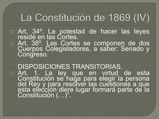  Art. 34º. La potestad de hacer las leyes 
reside en las Cortes. 
 Art. 38º. Las Cortes se componen de dos 
Cuerpos Colegisladores, a saber: Senado y 
Congreso. 
DISPOSICIONES TRANSITORIAS. 
 Art. 1. La ley que en virtud de esta 
Constitución se haga para elegir la persona 
del Rey y para resolver las cuestiones a que 
esta elección diere lugar formará parte de la 
Constitución (…)”. 
 