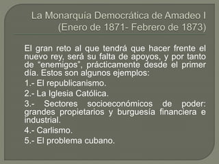 El gran reto al que tendrá que hacer frente el 
nuevo rey, será su falta de apoyos, y por tanto 
de “enemigos”, prácticamente desde el primer 
día. Estos son algunos ejemplos: 
1.- El republicanismo. 
2.- La Iglesia Católica. 
3.- Sectores socioeconómicos de poder: 
grandes propietarios y burguesía financiera e 
industrial. 
4.- Carlismo. 
5.- El problema cubano. 
 