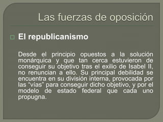  El republicanismo 
Desde el principio opuestos a la solución 
monárquica y que tan cerca estuvieron de 
conseguir su objetivo tras el exilio de Isabel II, 
no renuncian a ello. Su principal debilidad se 
encuentra en su división interna, provocada por 
las “vías” para conseguir dicho objetivo, y por el 
modelo de estado federal que cada uno 
propugna. 
 