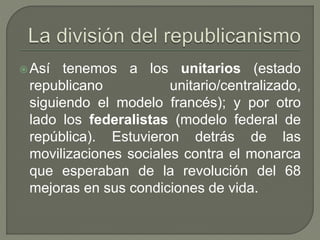 Así tenemos a los unitarios (estado 
republicano unitario/centralizado, 
siguiendo el modelo francés); y por otro 
lado los federalistas (modelo federal de 
república). Estuvieron detrás de las 
movilizaciones sociales contra el monarca 
que esperaban de la revolución del 68 
mejoras en sus condiciones de vida. 
 
