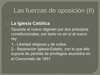  La Iglesia Católica 
Opuesta al nuevo régimen por dos principios 
constitucionales, por tanto no en sí al nuevo 
rey: 
1.- Libertad religiosa y de cultos. 
2.- Separación Iglesia-Estado, con lo que ello 
supone de pérdida de privilegios asumidos en 
el Concordato de 1851 
 