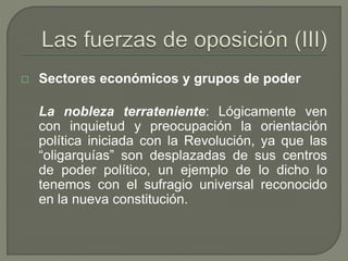  Sectores económicos y grupos de poder 
La nobleza terrateniente: Lógicamente ven 
con inquietud y preocupación la orientación 
política iniciada con la Revolución, ya que las 
“oligarquías” son desplazadas de sus centros 
de poder político, un ejemplo de lo dicho lo 
tenemos con el sufragio universal reconocido 
en la nueva constitución. 
 