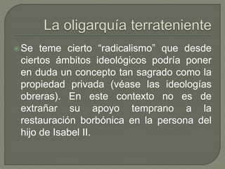 Se teme cierto “radicalismo” que desde 
ciertos ámbitos ideológicos podría poner 
en duda un concepto tan sagrado como la 
propiedad privada (véase las ideologías 
obreras). En este contexto no es de 
extrañar su apoyo temprano a la 
restauración borbónica en la persona del 
hijo de Isabel II. 
 