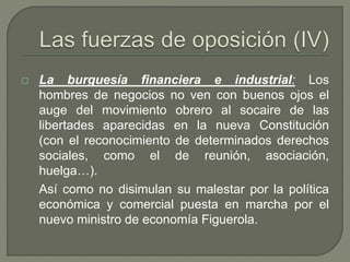  La burguesía financiera e industrial: Los 
hombres de negocios no ven con buenos ojos el 
auge del movimiento obrero al socaire de las 
libertades aparecidas en la nueva Constitución 
(con el reconocimiento de determinados derechos 
sociales, como el de reunión, asociación, 
huelga…). 
Así como no disimulan su malestar por la política 
económica y comercial puesta en marcha por el 
nuevo ministro de economía Figuerola. 
 
