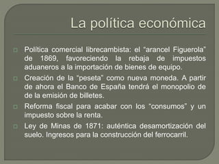  Política comercial librecambista: el “arancel Figuerola” 
de 1869, favoreciendo la rebaja de impuestos 
aduaneros a la importación de bienes de equipo. 
 Creación de la “peseta” como nueva moneda. A partir 
de ahora el Banco de España tendrá el monopolio de 
de la emisión de billetes. 
 Reforma fiscal para acabar con los “consumos” y un 
impuesto sobre la renta. 
 Ley de Minas de 1871: auténtica desamortización del 
suelo. Ingresos para la construcción del ferrocarril. 
 