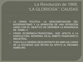  LA CRISIS POLÍTICA: LA DESCOMPOSICIÓN DEL 
MODERANTISMO Y LA APARICIÓN DE UNA OPOSICIÓN 
UNIDA CON EL OBJETIVO DE DERRIBAR LA MONARQUÍA 
DE ISABEL II. 
 CRISIS ECONÓMICA:TRADICIONAL, QUE AFECTA A LA 
AGRICULTURA. MODERNA, EN EL ÁMBITO FINANCIERO E 
INDUSTRIAL. 
 TODO ELLO GENERA DESCONTENTO EN AMPLIAS CAPAS 
DE LA SOCIEDAD QUE RETIRA SU APOYO AL RÉGIMEN 
ISABELINO. 
 