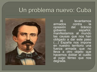 Al levantarnos 
armados contra la 
opresión del tiránico 
gobierno español, 
manifestamos al mundo 
las causas que nos han 
obligado a dar este paso 
(…) España nos impone 
en nuestro territorio una 
fuerza armada que no 
lleva a otro objeto que 
hacernos doblar el cuello 
al yugo férreo que nos 
degrada. 
 
