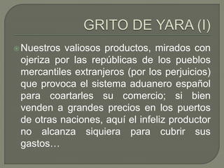 Nuestros valiosos productos, mirados con 
ojeriza por las repúblicas de los pueblos 
mercantiles extranjeros (por los perjuicios) 
que provoca el sistema aduanero español 
para coartarles su comercio; si bien 
venden a grandes precios en los puertos 
de otras naciones, aquí el infeliz productor 
no alcanza siquiera para cubrir sus 
gastos… 
 
