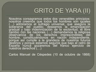 Nosotros consagramos estos dos venerables principios: 
nosotros creemos que todos los hombres son iguales 
(…) admiramos el sufragio universal, que asegura la 
soberanía del pueblo; deseamos la emancipación 
gradual y bajo indemnización de la esclavitud, el libre 
cambio con las naciones (…) demandamos la religiosa 
observancia de los derechos imprescindibles del 
hombre, constituyéndonos en nación independiente, 
porque así cumple a la grandeza de nuestros futuros 
destinos y porque estamos seguros que bajo el cetro de 
España nunca gozaremos del franco ejercicio de 
nuestros derechos (…) 
Carlos Manuel de Céspedes (10 de octubre de 1868) 
 