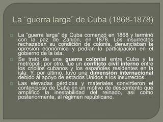  La “guerra larga” de Cuba comenzó en 1868 y terminó 
con la paz de Zanjón, en 1878. Los insurrectos 
rechazaban su condición de colonia, denunciaban la 
opresión económica y pedían la participación en el 
gobierno de la isla. 
 Se trató de una guerra colonial entre Cuba y la 
metrópoli; por otro, fue un conflicto civil interno entre 
los criollos cubanos y los españoles residentes en la 
isla. Y, por último, tuvo una dimensión internacional 
debido al apoyo de estados Unidos a los insurrectos. 
 Las elevadas pérdidas y materiales convirtieron el 
contencioso de Cuba en un motivo de descontento que 
amplificó la inestabilidad del reinado, así como 
posteriormente, al régimen republicano. 
 