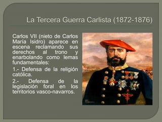 Carlos VII (nieto de Carlos 
María Isidro) aparece en 
escena reclamando sus 
derechos al trono y 
enarbolando como lemas 
fundamentales: 
1.- Defensa de la religión 
católica. 
2.- Defensa de la 
legislación foral en los 
territorios vasco-navarros. 
 