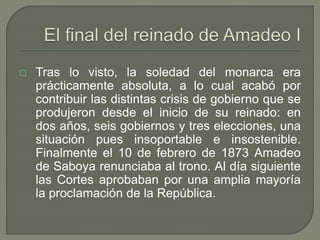  Tras lo visto, la soledad del monarca era 
prácticamente absoluta, a lo cual acabó por 
contribuir las distintas crisis de gobierno que se 
produjeron desde el inicio de su reinado: en 
dos años, seis gobiernos y tres elecciones, una 
situación pues insoportable e insostenible. 
Finalmente el 10 de febrero de 1873 Amadeo 
de Saboya renunciaba al trono. Al día siguiente 
las Cortes aprobaban por una amplia mayoría 
la proclamación de la República. 
 