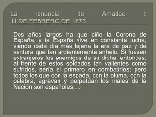 Dos años largos ha que ciño la Corona de 
España, y la España vive en constante lucha, 
viendo cada día más lejana la era de paz y de 
ventura que tan ardientemente anhelo. Si fuesen 
extranjeros los enemigos de su dicha, entonces, 
al frente de estos soldados tan valientes como 
sufridos, sería el primero en combatirlos; pero 
todos los que con la espada, con la pluma, con la 
palabra, agravan y perpetúan los males de la 
Nación son españoles,… 
 