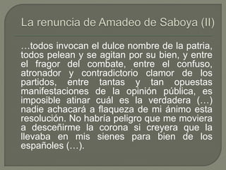 …todos invocan el dulce nombre de la patria, 
todos pelean y se agitan por su bien, y entre 
el fragor del combate, entre el confuso, 
atronador y contradictorio clamor de los 
partidos, entre tantas y tan opuestas 
manifestaciones de la opinión pública, es 
imposible atinar cuál es la verdadera (…) 
nadie achacará a flaqueza de mi ánimo esta 
resolución. No habría peligro que me moviera 
a desceñirme la corona si creyera que la 
llevaba en mis sienes para bien de los 
españoles (…). 
 